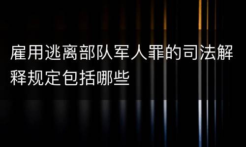 雇用逃离部队军人罪的司法解释规定包括哪些