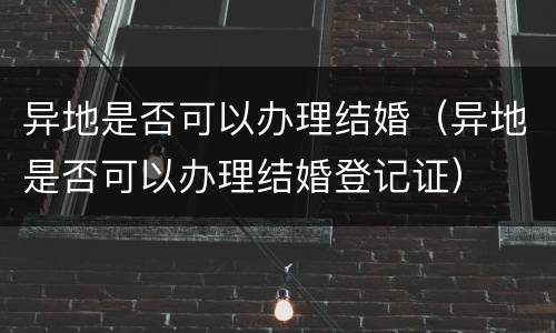 异地是否可以办理结婚（异地是否可以办理结婚登记证）