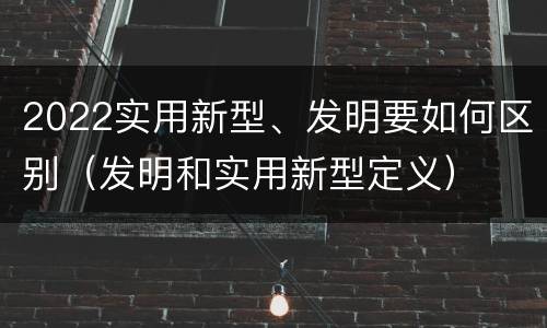 2022实用新型、发明要如何区别（发明和实用新型定义）
