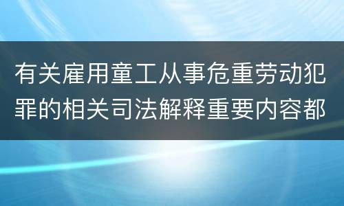 有关雇用童工从事危重劳动犯罪的相关司法解释重要内容都有哪些