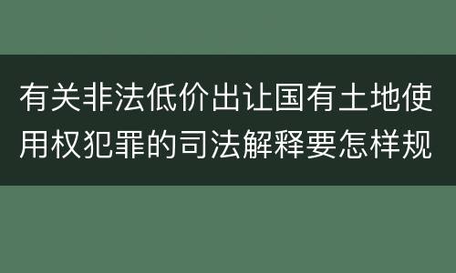 有关非法低价出让国有土地使用权犯罪的司法解释要怎样规定