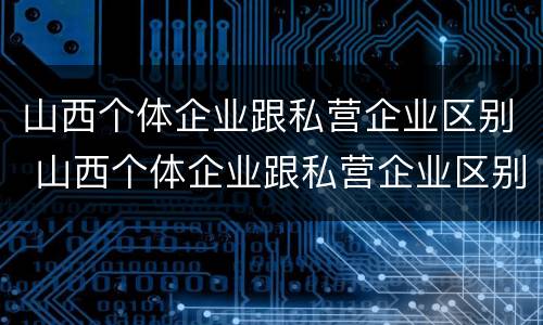 山西个体企业跟私营企业区别 山西个体企业跟私营企业区别大吗