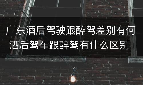 广东酒后驾驶跟醉驾差别有何 酒后驾车跟醉驾有什么区别