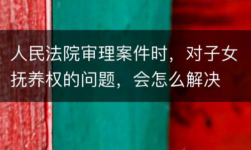 人民法院审理案件时，对子女抚养权的问题，会怎么解决