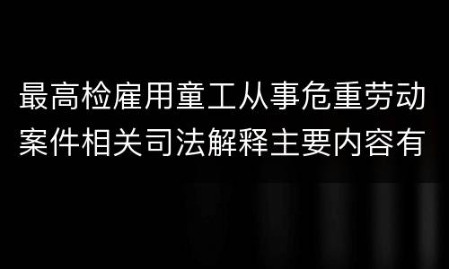 最高检雇用童工从事危重劳动案件相关司法解释主要内容有哪些