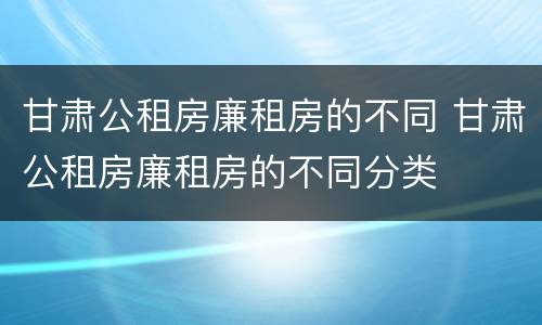 甘肃公租房廉租房的不同 甘肃公租房廉租房的不同分类