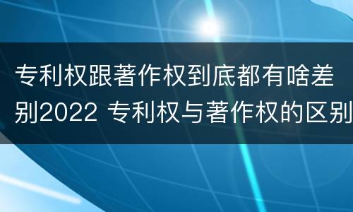 专利权跟著作权到底都有啥差别2022 专利权与著作权的区别