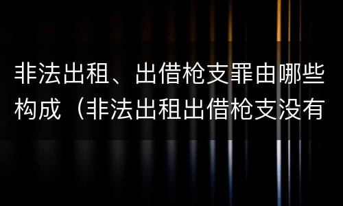 非法出租、出借枪支罪由哪些构成（非法出租出借枪支没有造成严重后果）