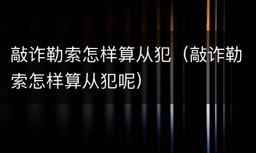 敲诈勒索怎样算从犯（敲诈勒索怎样算从犯呢）