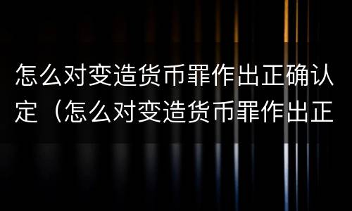 怎么对变造货币罪作出正确认定（怎么对变造货币罪作出正确认定）