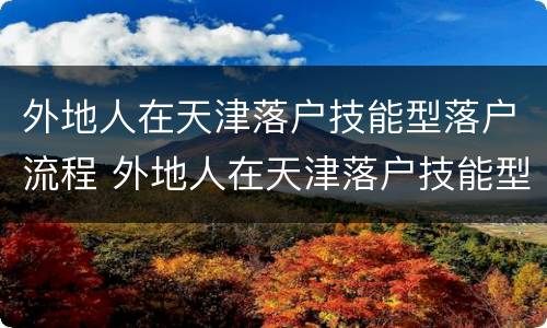 外地人在天津落户技能型落户流程 外地人在天津落户技能型落户流程图