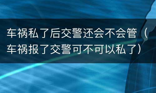 车祸私了后交警还会不会管（车祸报了交警可不可以私了）