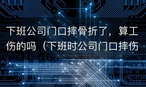 下班公司门口摔骨折了，算工伤的吗（下班时公司门口摔伤算工伤吗）