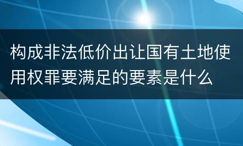 构成非法低价出让国有土地使用权罪要满足的要素是什么