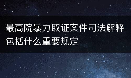 最高院暴力取证案件司法解释包括什么重要规定