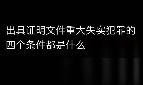 出具证明文件重大失实犯罪的四个条件都是什么