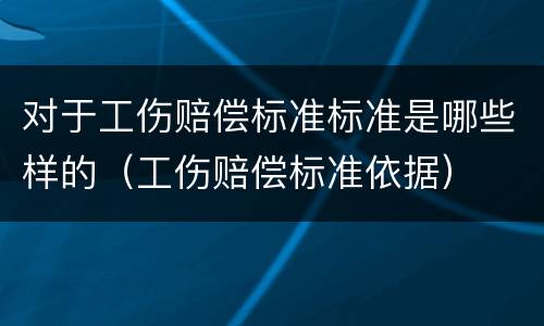 对于工伤赔偿标准标准是哪些样的（工伤赔偿标准依据）