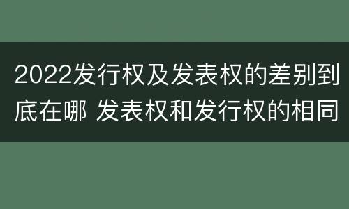 2022发行权及发表权的差别到底在哪 发表权和发行权的相同点