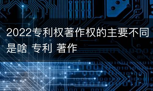 2022专利权著作权的主要不同是啥 专利 著作