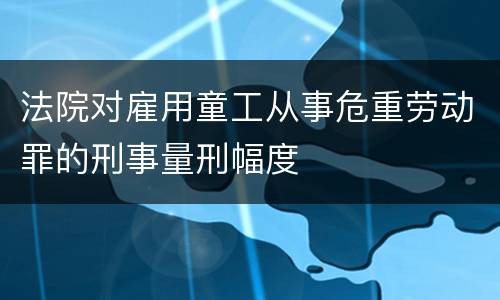 法院对雇用童工从事危重劳动罪的刑事量刑幅度