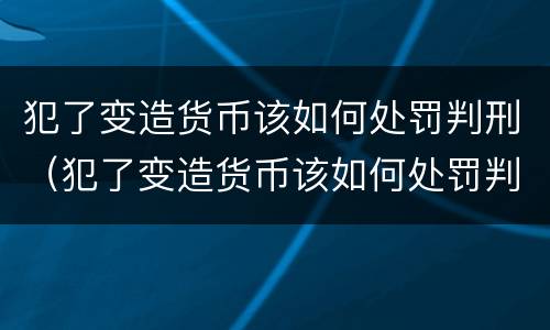 犯了变造货币该如何处罚判刑（犯了变造货币该如何处罚判刑的人）