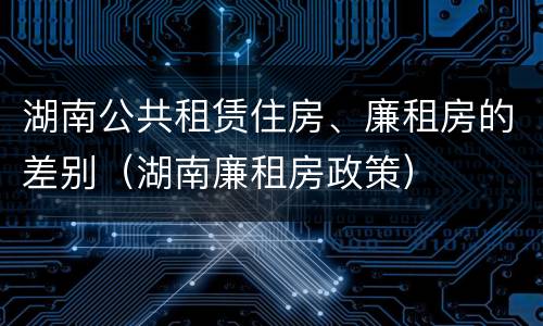 湖南公共租赁住房、廉租房的差别（湖南廉租房政策）