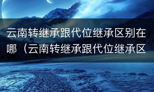 云南转继承跟代位继承区别在哪（云南转继承跟代位继承区别在哪里）