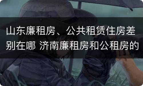 山东廉租房、公共租赁住房差别在哪 济南廉租房和公租房的区别