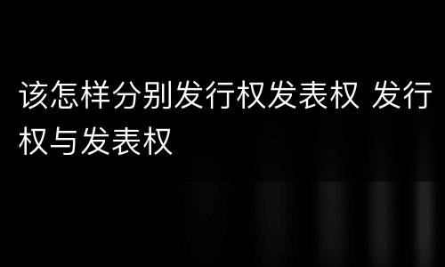 该怎样分别发行权发表权 发行权与发表权