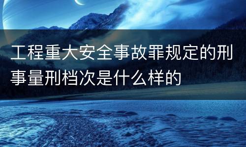 工程重大安全事故罪规定的刑事量刑档次是什么样的