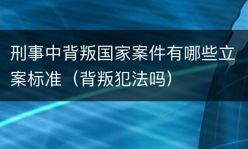 刑事中背叛国家案件有哪些立案标准（背叛犯法吗）