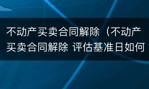 不动产买卖合同解除（不动产买卖合同解除 评估基准日如何确定）