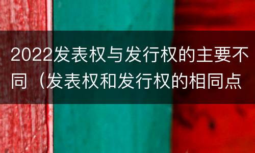 2022发表权与发行权的主要不同（发表权和发行权的相同点）