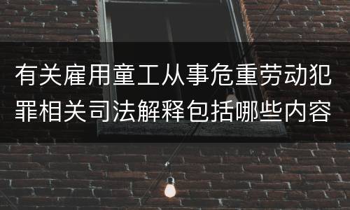 有关雇用童工从事危重劳动犯罪相关司法解释包括哪些内容