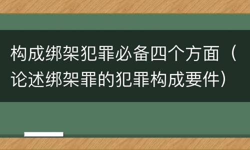 构成绑架犯罪必备四个方面（论述绑架罪的犯罪构成要件）