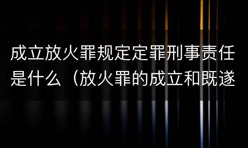 成立放火罪规定定罪刑事责任是什么（放火罪的成立和既遂）