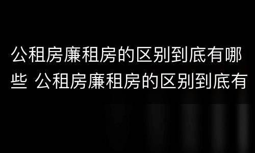 公租房廉租房的区别到底有哪些 公租房廉租房的区别到底有哪些呢