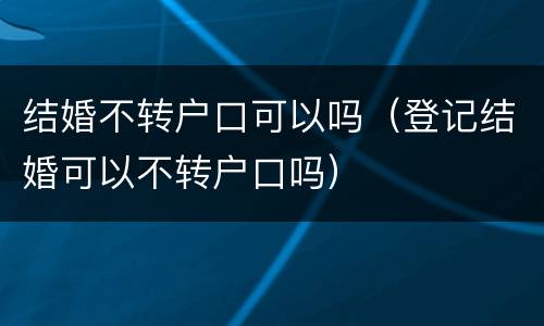 结婚不转户口可以吗（登记结婚可以不转户口吗）