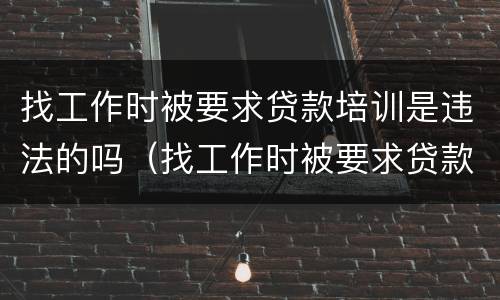 找工作时被要求贷款培训是违法的吗（找工作时被要求贷款培训是违法的吗怎么办）