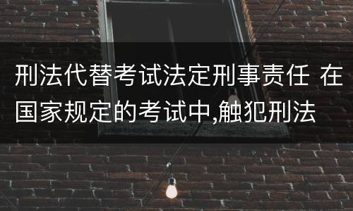 刑法代替考试法定刑事责任 在国家规定的考试中,触犯刑法