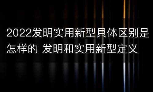 2022发明实用新型具体区别是怎样的 发明和实用新型定义