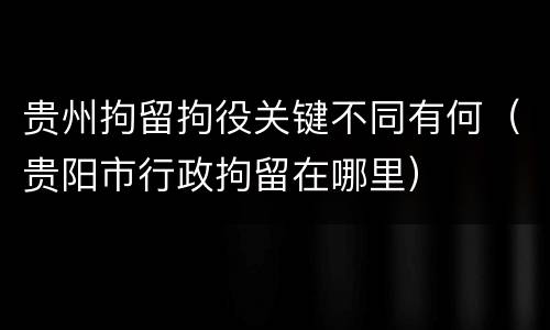 贵州拘留拘役关键不同有何（贵阳市行政拘留在哪里）