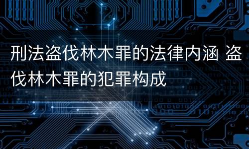 刑法盗伐林木罪的法律内涵 盗伐林木罪的犯罪构成