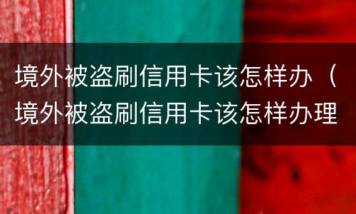 境外被盗刷信用卡该怎样办（境外被盗刷信用卡该怎样办理）