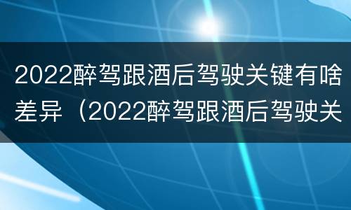 2022醉驾跟酒后驾驶关键有啥差异（2022醉驾跟酒后驾驶关键有啥差异呢）