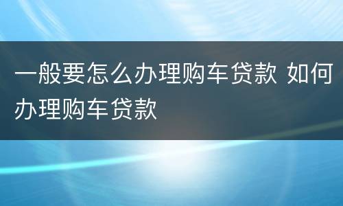 一般要怎么办理购车贷款 如何办理购车贷款