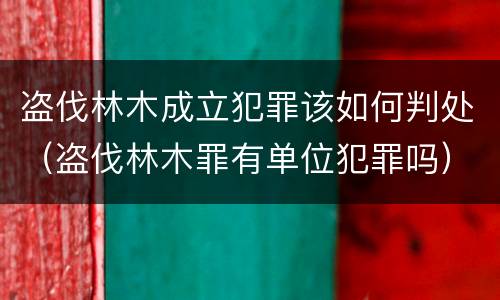 盗伐林木成立犯罪该如何判处（盗伐林木罪有单位犯罪吗）