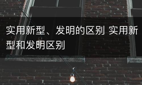 实用新型、发明的区别 实用新型和发明区别