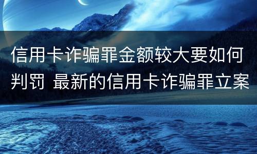 信用卡诈骗罪金额较大要如何判罚 最新的信用卡诈骗罪立案量刑标准