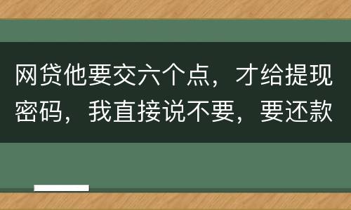 网贷他要交六个点，才给提现密码，我直接说不要，要还款吗